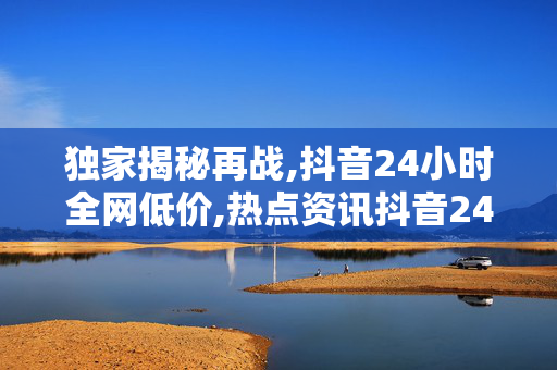 独家揭秘再战,抖音24小时全网低价,热点资讯抖音24小时超值狂欢，错过不再有的低价盛宴！